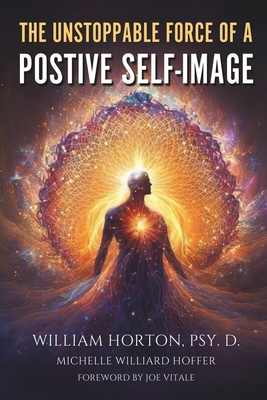 The Unstoppable Force Of A Positive Self Image: Create A New You - Hoffer, Michelle Willard (Editor), and Vitale, Joe (Foreword by), and Horton Psy D, William