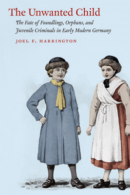 The Unwanted Child: The Fate of Foundlings, Orphans, and Juvenile Criminals in Early Modern Germany - Harrington, Joel F.