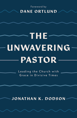 The Unwavering Pastor: Leading the Church with Grace in Divisive Times - Dodson, Jonathan K, and Ortlund, Dane (Foreword by)