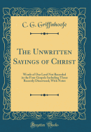 The Unwritten Sayings of Christ: Words of Our Lord Not Recorded in the Four Gospels Including Those Recently Discovered; With Notes (Classic Reprint)