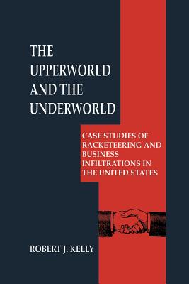 The Upperworld and the Underworld: Case Studies of Racketeering and Business Infiltrations in the United States - Kelly, Robert J