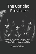 The Upright Province: Sorcery, a Secret Society, and a Witch Trial in Southern Chile