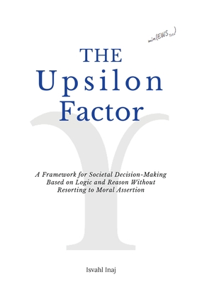 The Upsilon Factor: A Framework for Societal Decision-Making Based on Logic and Reason Without Resorting to Moral Assertion - Inaj, Isvahl