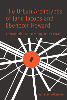 The Urban Archetypes of Jane Jacobs and Ebenezer Howard: Contradiction and Meaning in City Form - Akkerman, Abraham