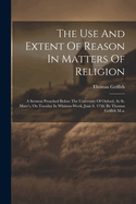 The Use And Extent Of Reason In Matters Of Religion: A Sermon Preached Before The University Of Oxford, At St. Mary's, On Tuesday In Whitsun-week, June 8. 1756. By Thomas Griffith M.a.