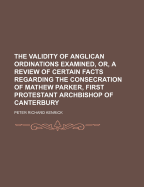 The Validity of Anglican Ordinations Examined, Or, a Review of Certain Facts Regarding the Consecration of Mathew Parker, First Protestant Archbishop of Canterbury