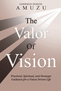 The Valor of Vision: Practical, Spiritual, and Strategic Guidance for a Vision Driven Life