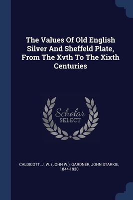 The Values Of Old English Silver And Sheffeld Plate, From The Xvth To The Xixth Centuries - Caldicott, J W (John W ) (Creator), and Gardner, John Starkie 1844-1930 (Creator)