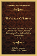 The Vandal Of Europe: An Expose Of The Inner Workings Of Germany's Policy Of World Domination, And Its Brutalizing Consequences (1918)