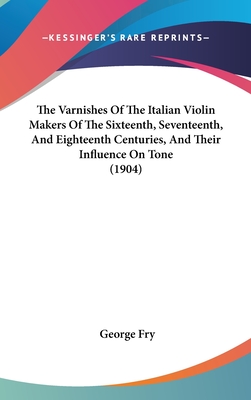 The Varnishes Of The Italian Violin Makers Of The Sixteenth, Seventeenth, And Eighteenth Centuries, And Their Influence On Tone (1904) - Fry, George