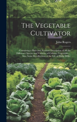 The Vegetable Cultivator: Containing a Plain and Accurate Description of All the Differenct Species and Varieties of Culinary Vegetables ... Also, Some Recollections of the Life of Philip Miller - Rogers, John