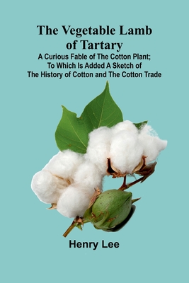 The Vegetable Lamb of Tartary: A Curious Fable of the Cotton Plant; To Which Is Added a Sketch of the History of Cotton and the Cotton Trade - Lee, Henry