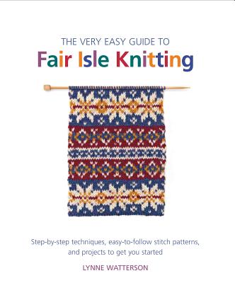 The Very Easy Guide to Fair Isle Knitting: Step-By-Step Techniques, Easy-To-Follow Stitch Patterns, and Projects to Get You Started - Watterson, Lynne
