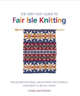 The Very Easy Guide to Fair Isle Knitting: Step-By-Step Techniques, Easy-To-Follow Stitch Patterns, and Projects to Get You Started - Watterson, Lynne