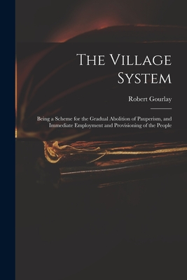 The Village System: Being a Scheme for the Gradual Abolition of Pauperism, and Immediate Employment and Provisioning of the People - Gourlay, Robert 1778-1863