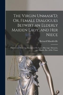 The Virgin Unmask'D; Or, Female Dialogues Betwixt an Elderly Maiden Lady, and Her Niece: On Several Diverting Discourses On Love, Marriage, Memoirs, and Morals, Etc. of the Times - Mandeville, Bernard