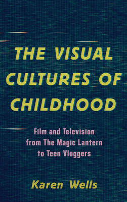 The Visual Cultures of Childhood: Film and Television from The Magic Lantern To Teen Vloggers - Karen Wells, Karen Wells