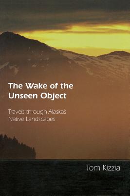 The Wake of the Unseen Object: Travels Through Alaska's Native Landscapes - Kizzia, Tom