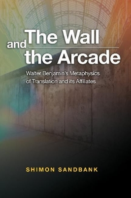 The Wall and the Arcade: Walter Benjamins Metaphysics of Translation and its Affiliates - Sandbank, Shimon