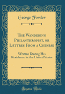 The Wandering Philanthropist, or Lettres from a Chinese: Written During His Residence in the United States (Classic Reprint)