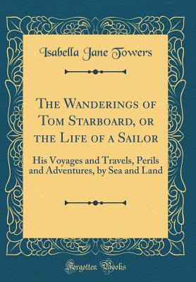 The Wanderings of Tom Starboard, or the Life of a Sailor: His Voyages and Travels, Perils and Adventures, by Sea and Land (Classic Reprint) - Towers, Isabella Jane