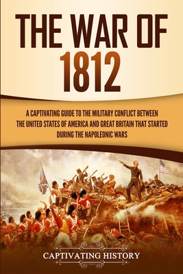 The War of 1812: A Captivating Guide to the Military Conflict between the United States of America and Great Britain That Started during the Napoleonic Wars - History, Captivating