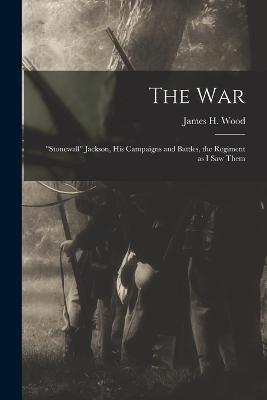 The war; "Stonewall" Jackson, his Campaigns and Battles, the Regiment as I saw Them - Wood, James H