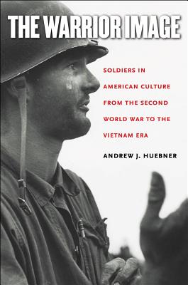 The Warrior Image: Soldiers in American Culture from the Second World War to the Vietnam Era - Huebner, Andrew J