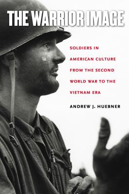 The Warrior Image: Soldiers in American Culture from the Second World War to the Vietnam Era - Huebner, Andrew J