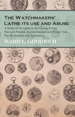 The Watchmakers' Lathe - Its use and Abuse - A Study of the Lathe in its Various Forms, Past and Present, its construction and Proper Uses. For the Student and Apprentice - Goodrich, Ward L