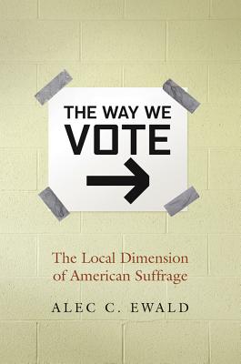 The Way We Vote: The Local Dimension of American Suffrage - Ewald, Alec C