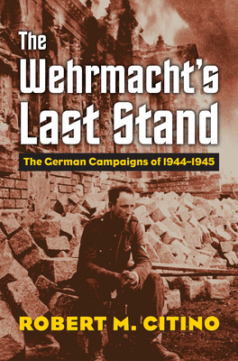 The Wehrmacht's Last Stand: The German Campaigns of 1944-1945 - Citino, Robert M