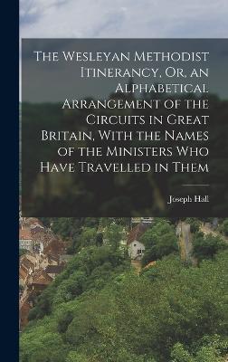 The Wesleyan Methodist Itinerancy, Or, an Alphabetical Arrangement of the Circuits in Great Britain, With the Names of the Ministers Who Have Travelled in Them - Hall, Joseph