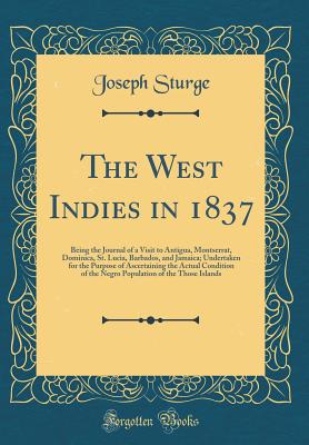 The West Indies in 1837: Being the Journal of a Visit to Antigua, Montserrat, Dominica, St. Lucia, Barbados, and Jamaica; Undertaken for the Purpose of Ascertaining the Actual Condition of the Negro Population of the Those Islands (Classic Reprint) - Sturge, Joseph