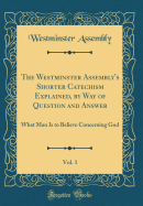 The Westminster Assembly's Shorter Catechism Explained, by Way of Question and Answer, Vol. 1: What Man Is to Believe Concerning God (Classic Reprint)