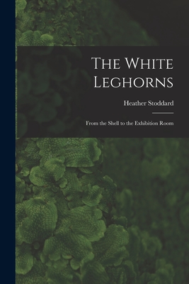 The White Leghorns: From the Shell to the Exhibition Room - Stoddard, Heather