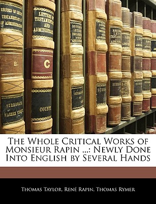 The Whole Critical Works of Monsieur Rapin ...: Newly Done Into English by Several Hands - Taylor, Thomas, MB, Bs, Facs, Facg, and Rymer, Thomas, and Rapin, Rene