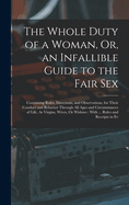 The Whole Duty of a Woman, Or, an Infallible Guide to the Fair Sex: Containing Rules, Directions, and Observations, for Their Conduct and Behavior Through All Ages and Circumstances of Life, As Virgins, Wives, Or Widows: With ... Rules and Receipts in Ev