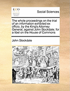 The Whole Proceedings on the Trial of an Information Exhibited Ex Officio, by the King's Attorney General, Against John Stockdale; For a Libel on the House of Commons