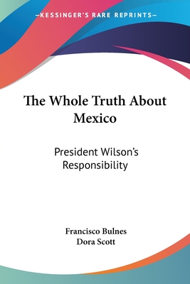 The Whole Truth About Mexico: President Wilson's Responsibility - Bulnes, Francisco, and Scott, Dora (Translated by)