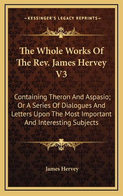 The Whole Works of the REV. James Hervey V3: Containing Theron and Aspasio; Or a Series of Dialogues and Letters Upon the Most Important and Interesting Subjects - Hervey, James