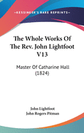 The Whole Works of the REV. John Lightfoot V13: Master of Catharine Hall (1824)