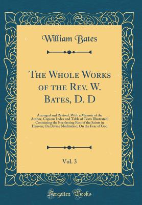 The Whole Works of the Rev. W. Bates, D. D, Vol. 3: Arranged and Revised, with a Memoir of the Author, Copious Index and Table of Texts Illustrated; Containing the Everlasting Rest of the Saints in Heaven; On Divine Meditation; On the Fear of God - Bates, William