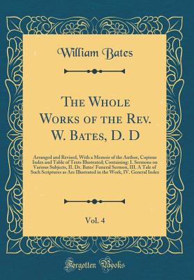 The Whole Works of the Rev. W. Bates, D. D, Vol. 4: Arranged and Revised, with a Memoir of the Author, Copious Index and Table of Texts Illustrated; Containing: I. Sermons on Various Subjects, II. Dr. Bates' Funeral Sermon, III. a Tale of Such Scriptures - Bates, William