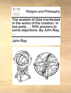 The Wisdom of God Manifested in the Works of the Creation. in Two Parts. ... with Answers to Some Objections. by John Ray, ...