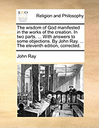 The Wisdom of God Manifested in the Works of the Creation. in Two Parts. ... with Answers to Some Objections. by John Ray, ...