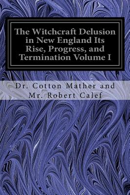 The Witchcraft Delusion in New England Its Rise, Progress, and Termination Volume I - Robert Calef, Cotton Mather and Mr, Dr.