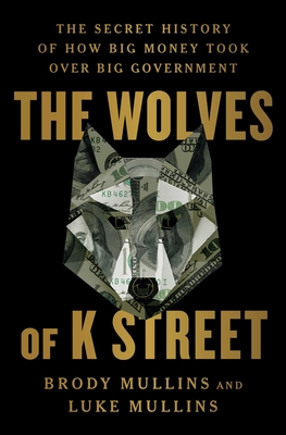 The Wolves of K Street: The Secret History of How Big Money Took Over Big Government - Mullins, Brody, and Mullins, Luke