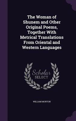 The Woman of Shunem and Other Original Poems, Together With Metrical Translations From Oriental and Western Languages - Morton, William