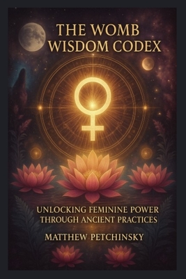 The Womb Wisdom Codex: Unlocking Feminine Power Through Ancient Practices - Petchinsky, Matthew